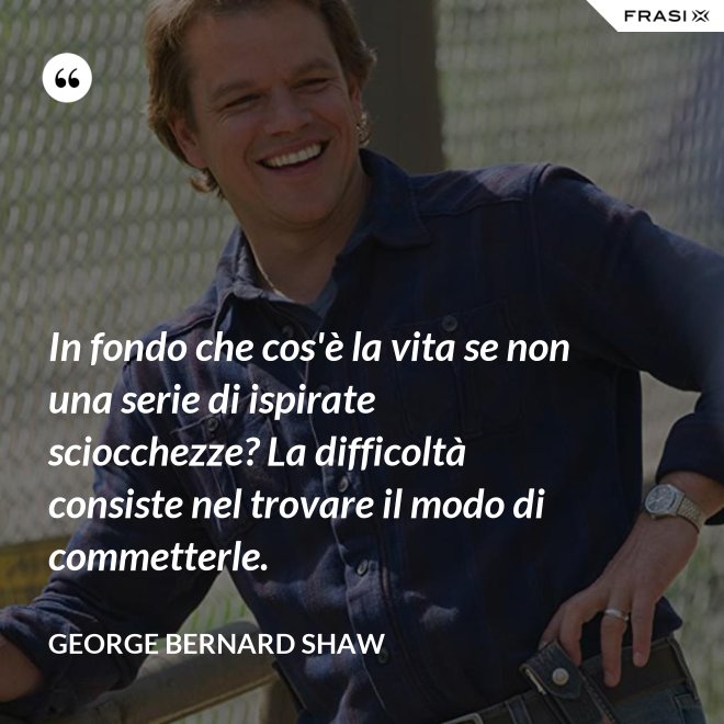 In fondo che cos'è la vita se non una serie di ispirate sciocchezze? La difficoltà consiste nel trovare il modo di commetterle. - George Bernard Shaw