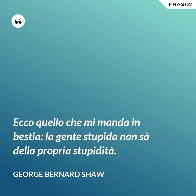 Ecco quello che mi manda in bestia: la gente stupida non sà della propria stupidità. - George Bernard Shaw
