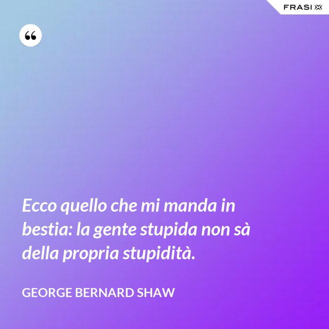 Ecco quello che mi manda in bestia: la gente stupida non sà della propria stupidità. - George Bernard Shaw