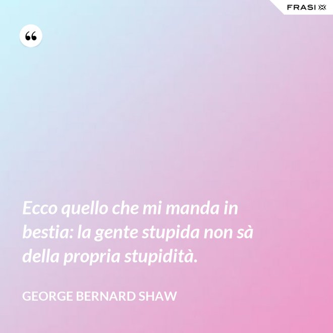 Ecco quello che mi manda in bestia: la gente stupida non sà della propria stupidità. - George Bernard Shaw