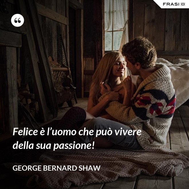 Felice è l’uomo che può vivere della sua passione! - George Bernard Shaw