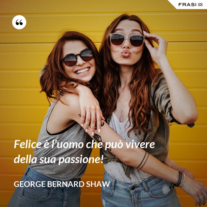 Felice è l’uomo che può vivere della sua passione! - George Bernard Shaw