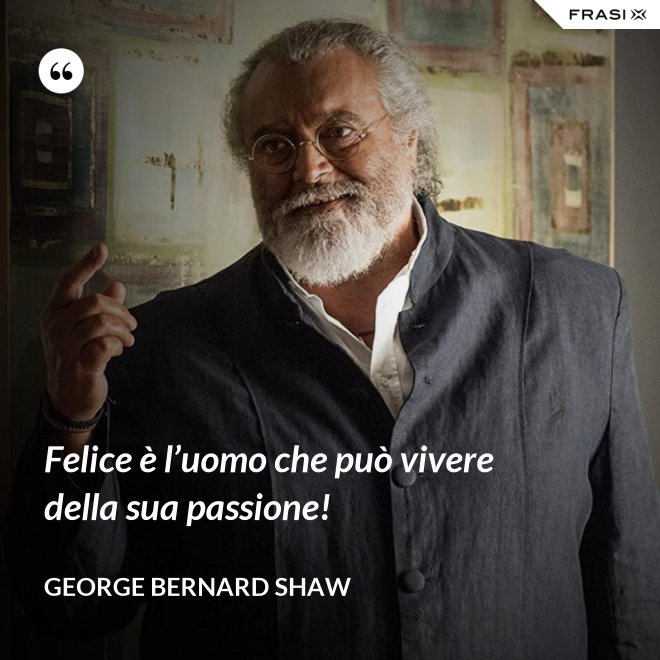 Felice è l’uomo che può vivere della sua passione! - George Bernard Shaw