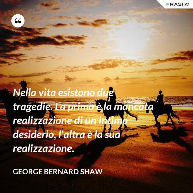 Nella vita esistono due tragedie. La prima è la mancata realizzazione di un intimo desiderio, l'altra è la sua realizzazione. - George Bernard Shaw