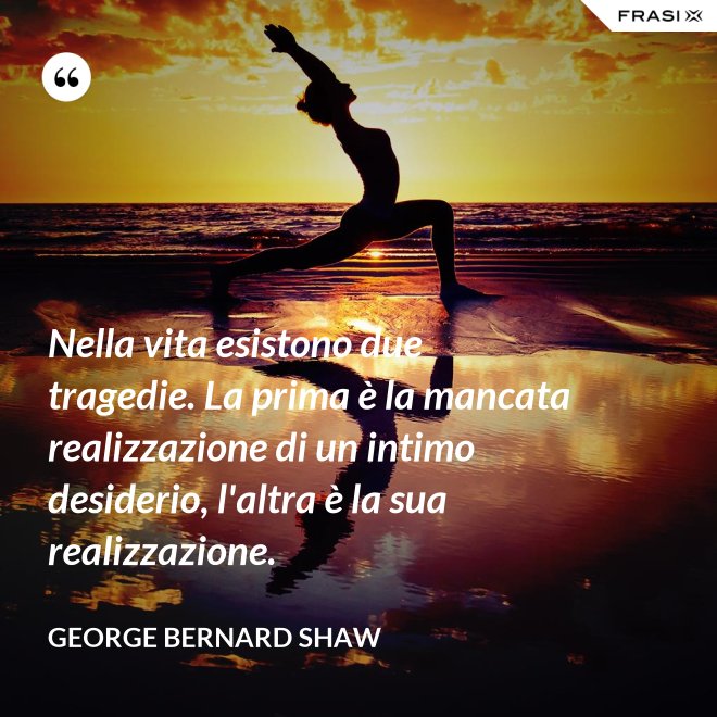 Nella vita esistono due tragedie. La prima è la mancata realizzazione di un intimo desiderio, l'altra è la sua realizzazione. - George Bernard Shaw