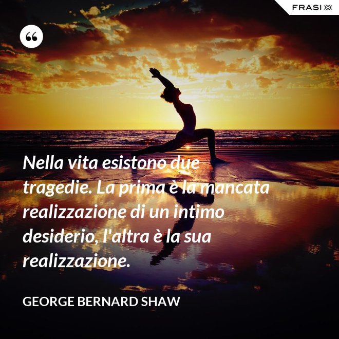 Nella vita esistono due tragedie. La prima è la mancata realizzazione di un intimo desiderio, l'altra è la sua realizzazione. - George Bernard Shaw