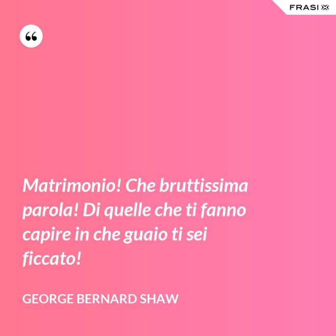 Matrimonio! Che bruttissima parola! Di quelle che ti fanno capire in che guaio ti sei ficcato! - George Bernard Shaw