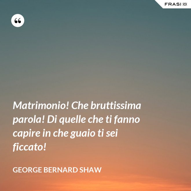 Matrimonio! Che bruttissima parola! Di quelle che ti fanno capire in che guaio ti sei ficcato! - George Bernard Shaw