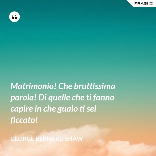 Matrimonio! Che bruttissima parola! Di quelle che ti fanno capire in che guaio ti sei ficcato! - George Bernard Shaw
