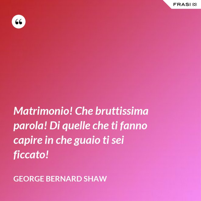 Matrimonio! Che bruttissima parola! Di quelle che ti fanno capire in che guaio ti sei ficcato! - George Bernard Shaw