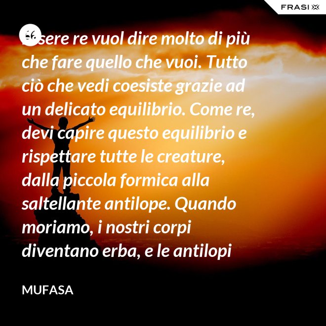 Essere re vuol dire molto di più che fare quello che vuoi. Tutto ciò che vedi coesiste grazie ad un delicato equilibrio. Come re, devi capire questo equilibrio e rispettare tutte le creature, dalla piccola formica alla saltellante antilope. Quando moriamo, i nostri corpi diventano erba, e le antilopi mangiano l'erba, e così siamo tutti collegati nel grande Cerchio della Vita. - Mufasa