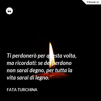 Ti perdonerò per questa volta, ma ricordati: se del perdono non sarai degno, per tutta la vita sarai di legno. - Fata Turchina