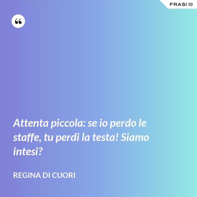 Attenta piccola: se io perdo le staffe, tu perdi la testa! Siamo intesi? - Regina di Cuori