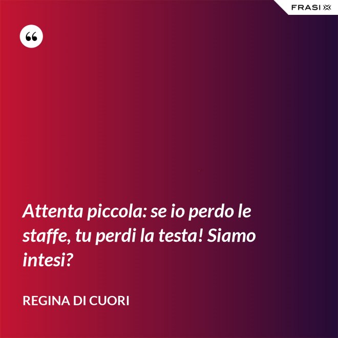 Attenta piccola: se io perdo le staffe, tu perdi la testa! Siamo intesi? - Regina di Cuori