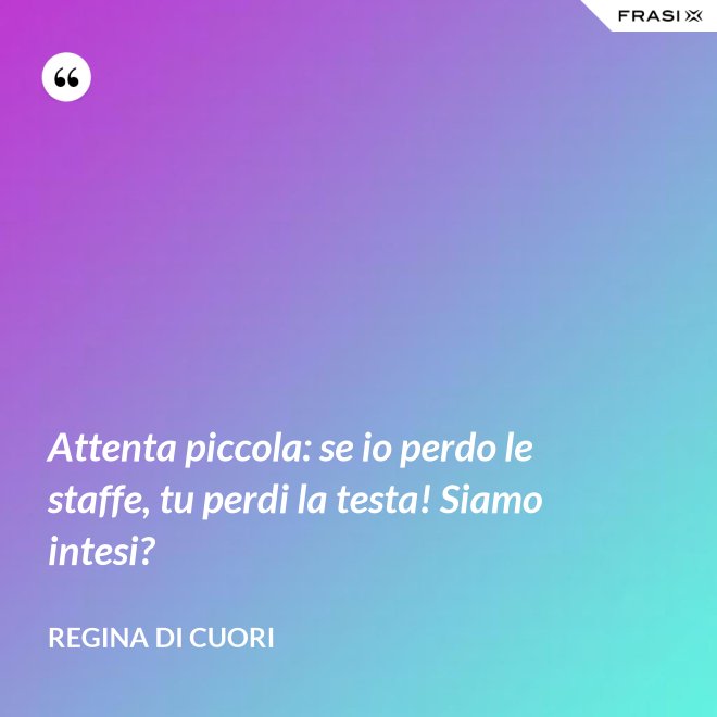 Attenta piccola: se io perdo le staffe, tu perdi la testa! Siamo intesi? - Regina di Cuori