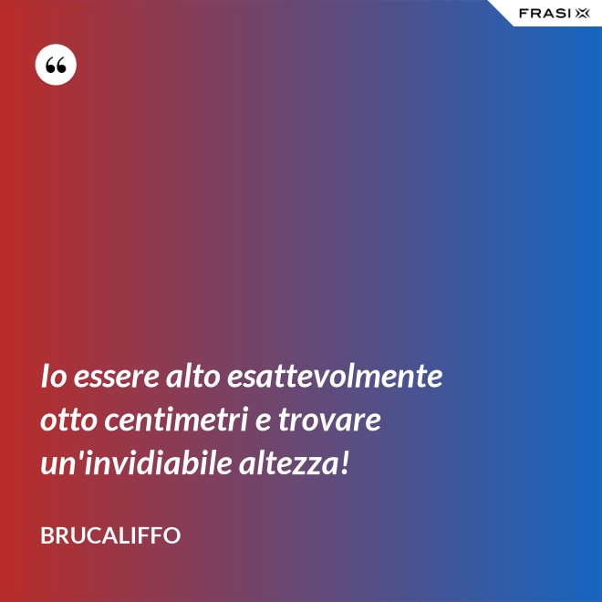 Io essere alto esattevolmente otto centimetri e trovare un'invidiabile altezza! - Brucaliffo