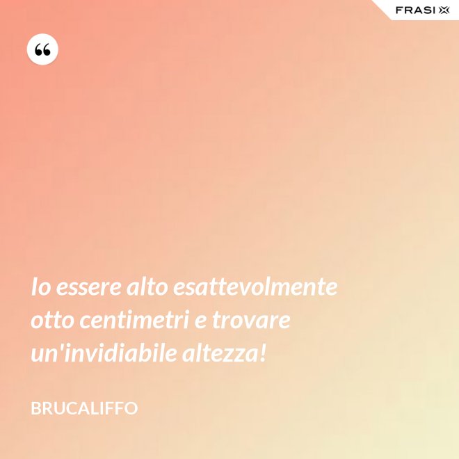 Io essere alto esattevolmente otto centimetri e trovare un'invidiabile altezza! - Brucaliffo