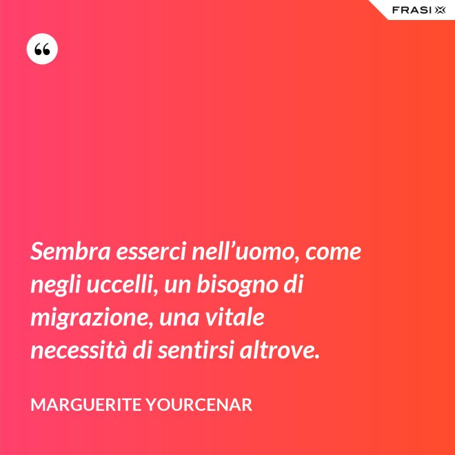 Sembra esserci nell’uomo, come negli uccelli, un bisogno di migrazione, una vitale necessità di sentirsi altrove. - Marguerite Yourcenar