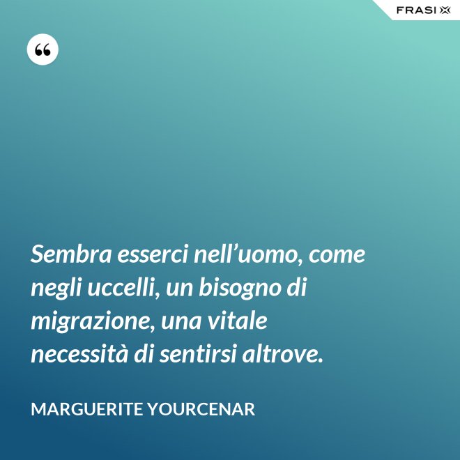 Sembra esserci nell’uomo, come negli uccelli, un bisogno di migrazione, una vitale necessità di sentirsi altrove. - Marguerite Yourcenar