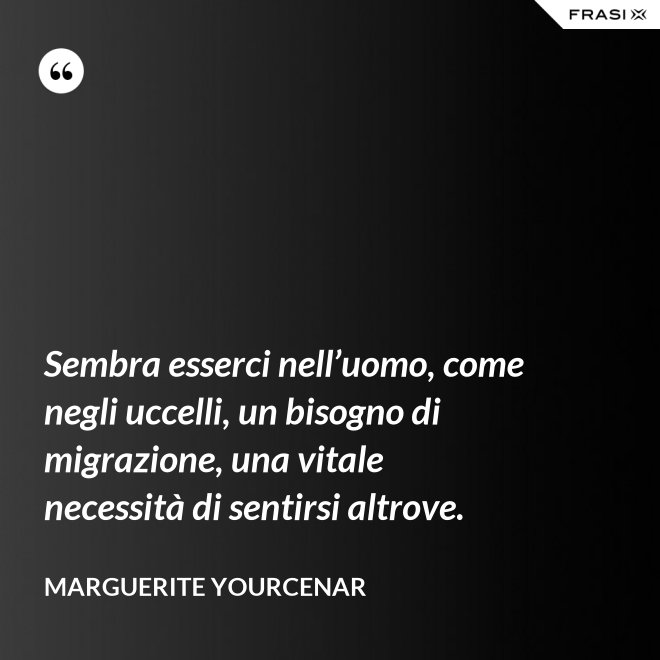 Sembra esserci nell’uomo, come negli uccelli, un bisogno di migrazione, una vitale necessità di sentirsi altrove. - Marguerite Yourcenar