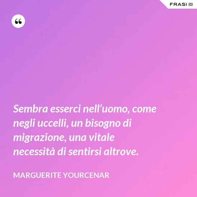 Sembra esserci nell’uomo, come negli uccelli, un bisogno di migrazione, una vitale necessità di sentirsi altrove. - Marguerite Yourcenar