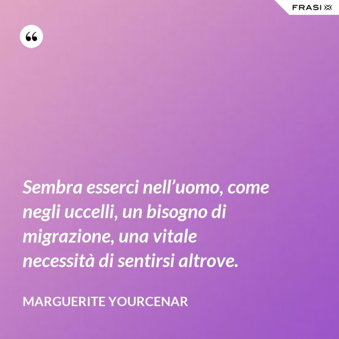 Sembra esserci nell’uomo, come negli uccelli, un bisogno di migrazione, una vitale necessità di sentirsi altrove. - Marguerite Yourcenar