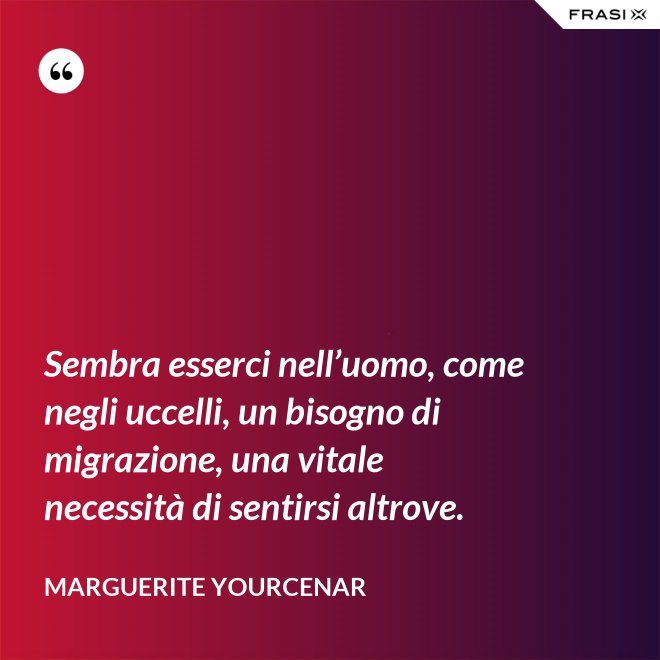 Sembra esserci nell’uomo, come negli uccelli, un bisogno di migrazione, una vitale necessità di sentirsi altrove. - Marguerite Yourcenar