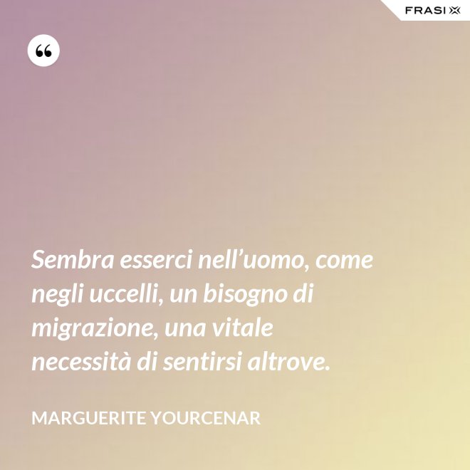 Sembra esserci nell’uomo, come negli uccelli, un bisogno di migrazione, una vitale necessità di sentirsi altrove. - Marguerite Yourcenar