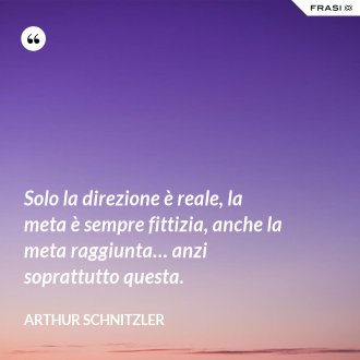 Solo la direzione è reale, la meta è sempre fittizia, anche la meta raggiunta… anzi soprattutto questa. - Arthur Schnitzler
