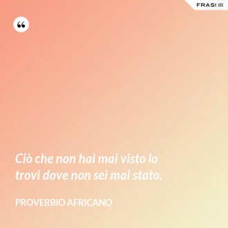 Ciò che non hai mai visto lo trovi dove non sei mai stato. - Proverbio Africano