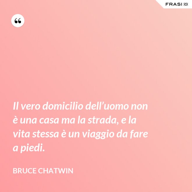Il vero domicilio dell’uomo non è una casa ma la strada, e la vita stessa è un viaggio da fare a piedi. - Bruce Chatwin