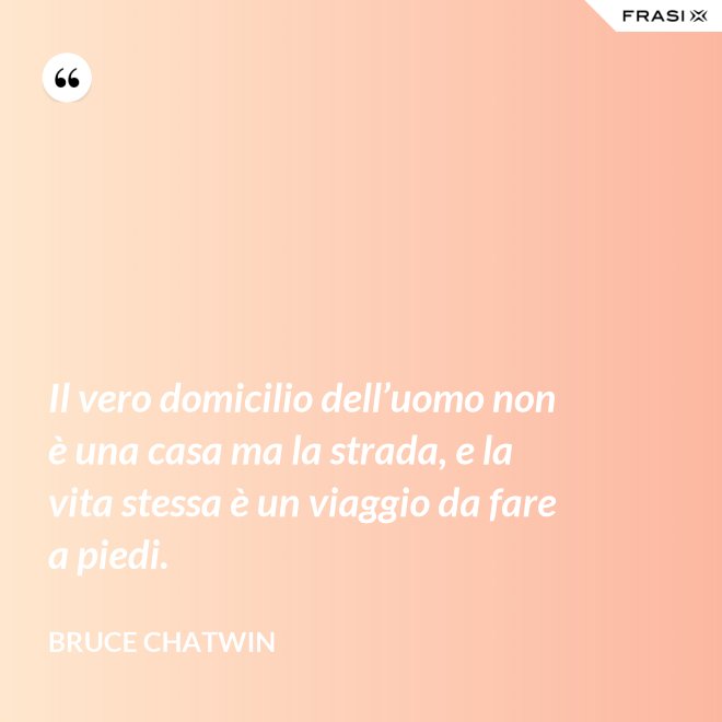 Il vero domicilio dell’uomo non è una casa ma la strada, e la vita stessa è un viaggio da fare a piedi. - Bruce Chatwin