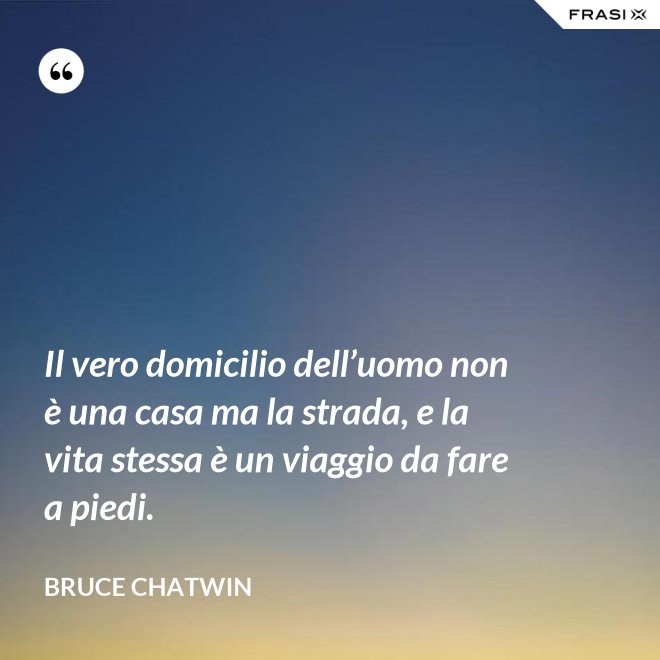 Il vero domicilio dell’uomo non è una casa ma la strada, e la vita stessa è un viaggio da fare a piedi. - Bruce Chatwin