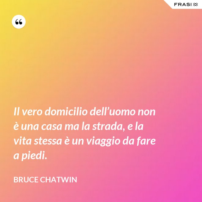 Il vero domicilio dell’uomo non è una casa ma la strada, e la vita stessa è un viaggio da fare a piedi. - Bruce Chatwin