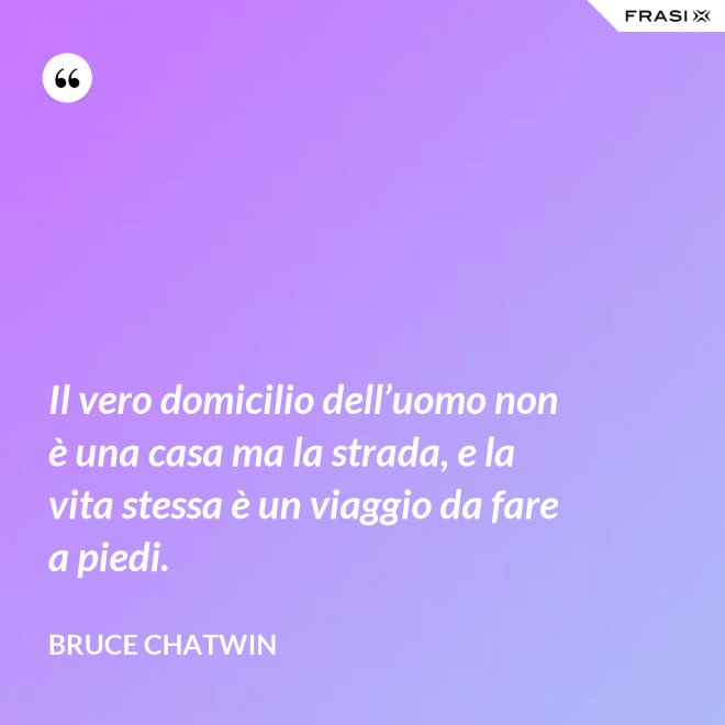 Il vero domicilio dell’uomo non è una casa ma la strada, e la vita stessa è un viaggio da fare a piedi. - Bruce Chatwin
