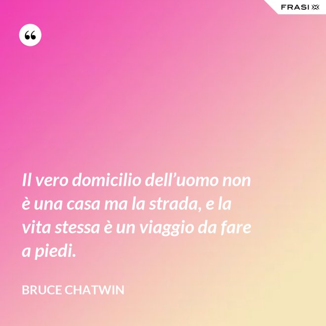 Il vero domicilio dell’uomo non è una casa ma la strada, e la vita stessa è un viaggio da fare a piedi. - Bruce Chatwin