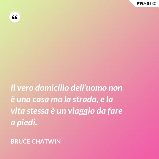 Il vero domicilio dell’uomo non è una casa ma la strada, e la vita stessa è un viaggio da fare a piedi. - Bruce Chatwin