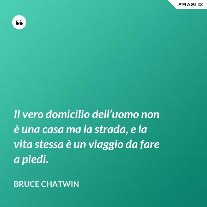 Il vero domicilio dell’uomo non è una casa ma la strada, e la vita stessa è un viaggio da fare a piedi. - Bruce Chatwin