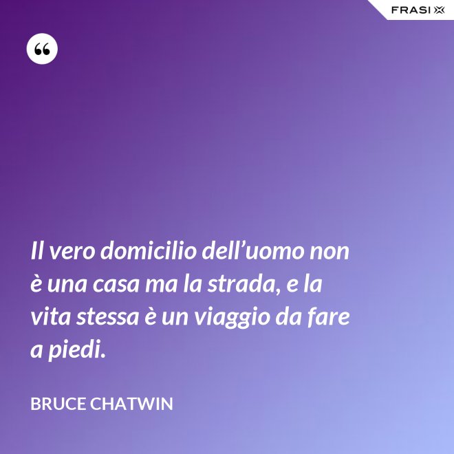 Il vero domicilio dell’uomo non è una casa ma la strada, e la vita stessa è un viaggio da fare a piedi. - Bruce Chatwin