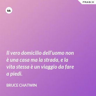 Il vero domicilio dell’uomo non è una casa ma la strada, e la vita stessa è un viaggio da fare a piedi. - Bruce Chatwin