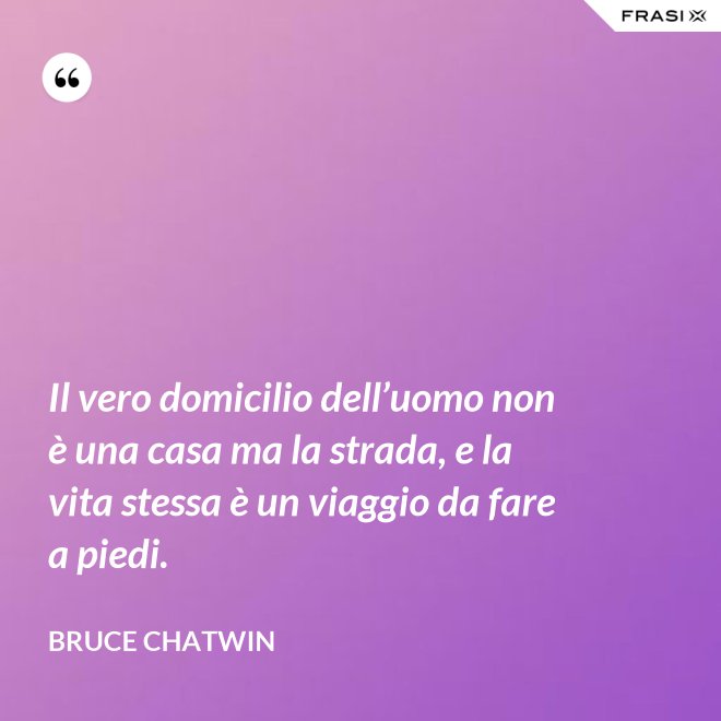 Il vero domicilio dell’uomo non è una casa ma la strada, e la vita stessa è un viaggio da fare a piedi. - Bruce Chatwin