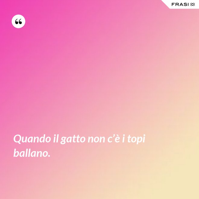 Quando il gatto non c’è i topi ballano. - Anonimo