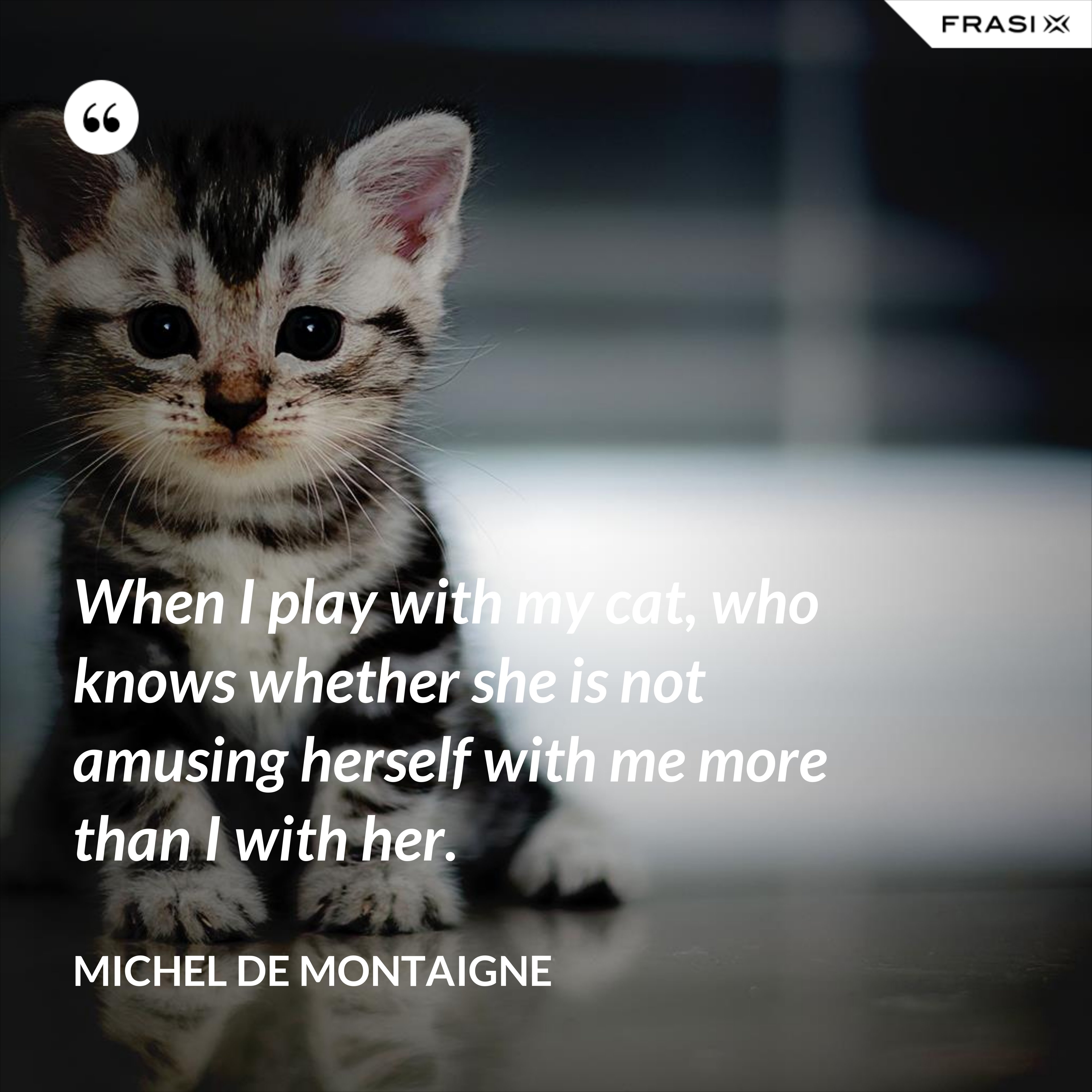 When I play with my cat, who knows whether she is not amusing herself with me more than I with her. - Michel de Montaigne