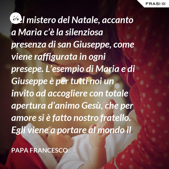 Nel mistero del Natale, accanto a Maria c’è la silenziosa presenza di san Giuseppe, come viene raffigurata in ogni presepe. L’esempio di Maria e di Giuseppe è per tutti noi un invito ad accogliere con totale apertura d’animo Gesù, che per amore si è fatto nostro fratello. Egli viene a portare al mondo il dono della pace. - Papa Francesco