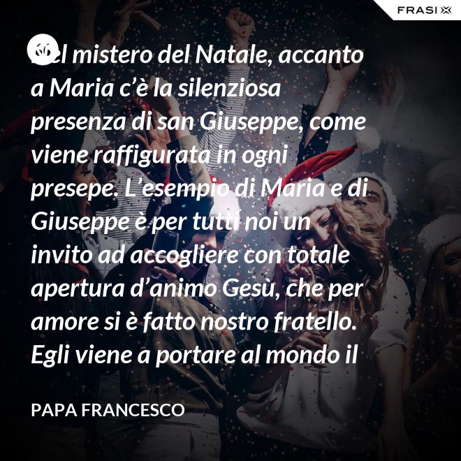 Nel mistero del Natale, accanto a Maria c’è la silenziosa presenza di san Giuseppe, come viene raffigurata in ogni presepe. L’esempio di Maria e di Giuseppe è per tutti noi un invito ad accogliere con totale apertura d’animo Gesù, che per amore si è fatto nostro fratello. Egli viene a portare al mondo il dono della pace. - Papa Francesco