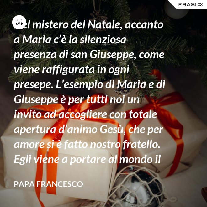 Nel mistero del Natale, accanto a Maria c’è la silenziosa presenza di san Giuseppe, come viene raffigurata in ogni presepe. L’esempio di Maria e di Giuseppe è per tutti noi un invito ad accogliere con totale apertura d’animo Gesù, che per amore si è fatto nostro fratello. Egli viene a portare al mondo il dono della pace. - Papa Francesco