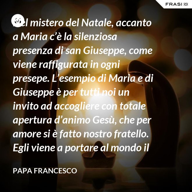 Nel mistero del Natale, accanto a Maria c’è la silenziosa presenza di san Giuseppe, come viene raffigurata in ogni presepe. L’esempio di Maria e di Giuseppe è per tutti noi un invito ad accogliere con totale apertura d’animo Gesù, che per amore si è fatto nostro fratello. Egli viene a portare al mondo il dono della pace. - Papa Francesco
