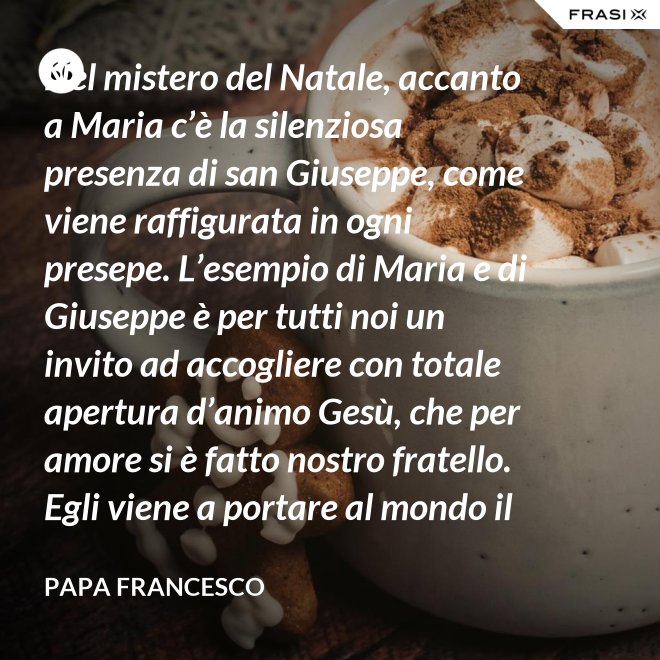 Nel mistero del Natale, accanto a Maria c’è la silenziosa presenza di san Giuseppe, come viene raffigurata in ogni presepe. L’esempio di Maria e di Giuseppe è per tutti noi un invito ad accogliere con totale apertura d’animo Gesù, che per amore si è fatto nostro fratello. Egli viene a portare al mondo il dono della pace. - Papa Francesco
