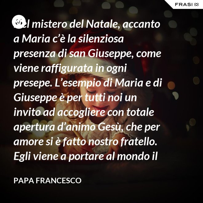 Nel mistero del Natale, accanto a Maria c’è la silenziosa presenza di san Giuseppe, come viene raffigurata in ogni presepe. L’esempio di Maria e di Giuseppe è per tutti noi un invito ad accogliere con totale apertura d’animo Gesù, che per amore si è fatto nostro fratello. Egli viene a portare al mondo il dono della pace. - Papa Francesco