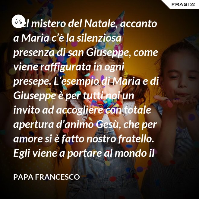 Nel mistero del Natale, accanto a Maria c’è la silenziosa presenza di san Giuseppe, come viene raffigurata in ogni presepe. L’esempio di Maria e di Giuseppe è per tutti noi un invito ad accogliere con totale apertura d’animo Gesù, che per amore si è fatto nostro fratello. Egli viene a portare al mondo il dono della pace. - Papa Francesco